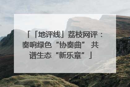 「地评线」荔枝网评：奏响绿色“协奏曲” 共谱生态“新乐章”