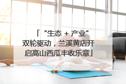 “生态 + 产业”双轮驱动，兰溪黄店开启高山西瓜丰收乐章