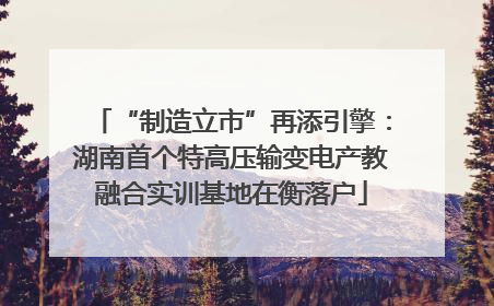 “制造立市”再添引擎：湖南首个特高压输变电产教融合实训基地在衡落户