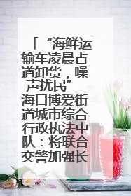 “海鲜运输车凌晨占道卸货，噪声扰民” 海口博爱街道城市综合行政执法中队：将联合交警加强长堤路一带巡逻