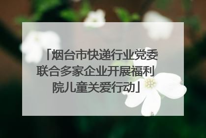 烟台市快递行业党委联合多家企业开展福利院儿童关爱行动