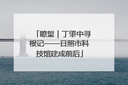 瞭望｜丁肇中寻根记——日照市科技馆建成前后