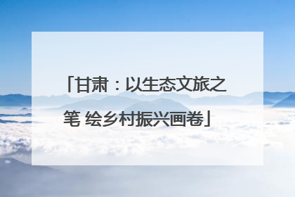 甘肃：以生态文旅之笔 绘乡村振兴画卷