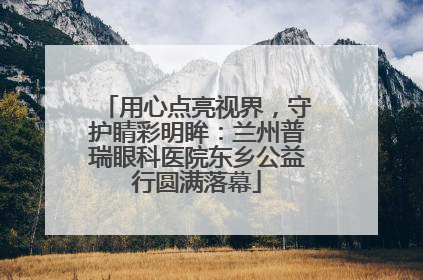 用心点亮视界，守护睛彩明眸：兰州普瑞眼科医院东乡公益行圆满落幕