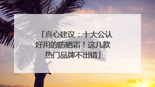真心建议：十大公认好用的防晒霜！这几款热门品牌不出错