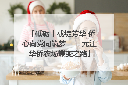 砥砺十载绽芳华 侨心向党同筑梦——元江华侨农场蝶变之路