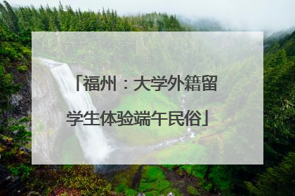 福州：大学外籍留学生体验端午民俗