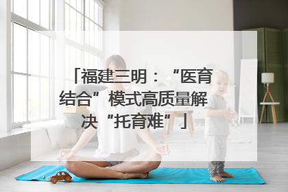 福建三明：“医育结合”模式高质量解决“托育难”