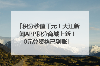 积分秒值千元！大江新闻APP积分商城上新！0元兑资格已到账