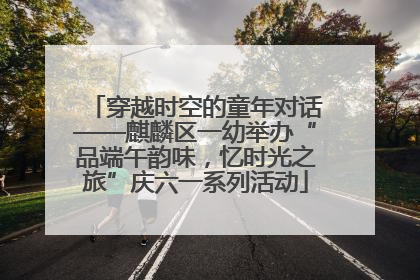穿越时空的童年对话——麒麟区一幼举办“品端午韵味，忆时光之旅”庆六一系列活动