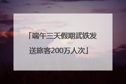 端午三天假期武铁发送旅客200万人次