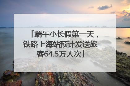 端午小长假第一天，铁路上海站预计发送旅客64.5万人次