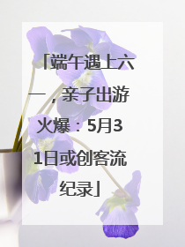 端午遇上六一，亲子出游火爆：5月31日或创客流纪录