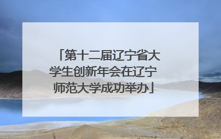 第十二届辽宁省大学生创新年会在辽宁师范大学成功举办