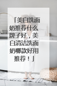 美白洗面奶推荐什么牌子好，美白清洁洗面奶哪款好用推荐！