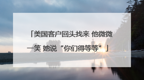 美国客户回头找来 他微微一笑 她说“你们得等等”