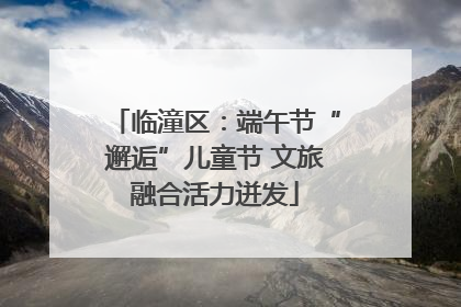 临潼区：端午节“邂逅”儿童节 文旅融合活力迸发