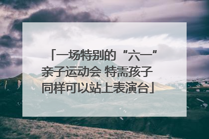 一场特别的“六一”亲子运动会 特需孩子同样可以站上表演台