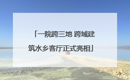 一院跨三地 跨域建筑水乡客厅正式亮相