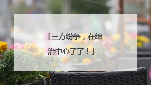 三方纷争，在综治中心了了！
