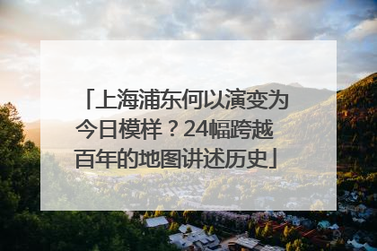 上海浦东何以演变为今日模样？24幅跨越百年的地图讲述历史