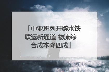 中亚班列开辟水铁联运新通道 物流综合成本降四成