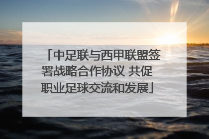 中足联与西甲联盟签署战略合作协议 共促职业足球交流和发展