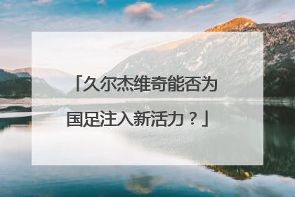 久尔杰维奇能否为国足注入新活力？