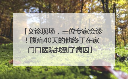 义诊现场，三位专家会诊！腹痛40天的他终于在家门口医院找到了病因