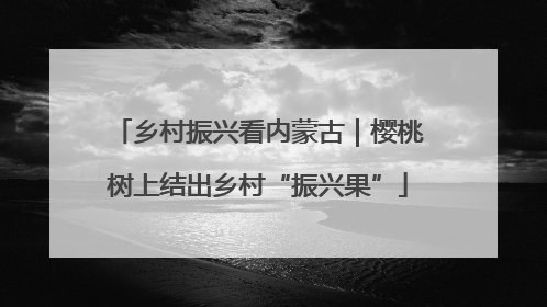 乡村振兴看内蒙古｜樱桃树上结出乡村“振兴果”