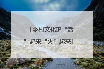 乡村文化IP“活”起来“火”起来