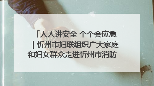 人人讲安全 个个会应急｜忻州市妇联组织广大家庭和妇女群众走进忻州市消防救援支队参观啦！
