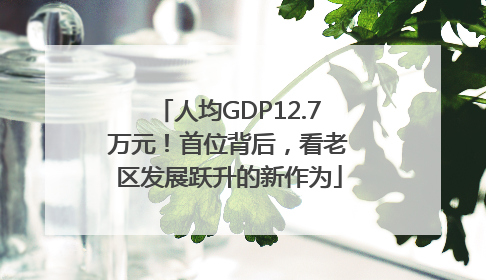 人均GDP12.7万元！首位背后，看老区发展跃升的新作为