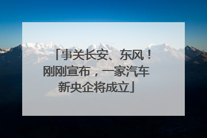 事关长安、东风！刚刚宣布，一家汽车新央企将成立