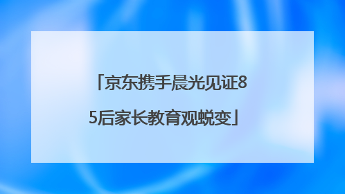京东携手晨光见证85后家长教育观蜕变