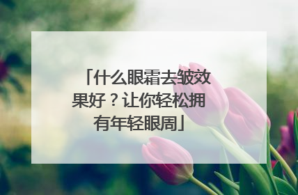 什么眼霜去皱效果好？让你轻松拥有年轻眼周