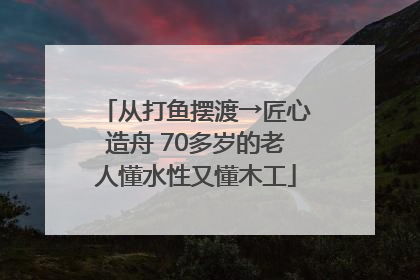 从打鱼摆渡→匠心造舟 70多岁的老人懂水性又懂木工