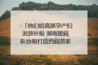他们给高原孕产妇发放补贴 湖南援藏队协助打造西藏首家高原产儿协同中心