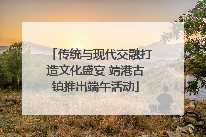 传统与现代交融打造文化盛宴 靖港古镇推出端午活动