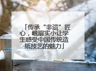 传承“非遗”匠心，峨眉实小让学生感受中国传统造纸技艺的魅力