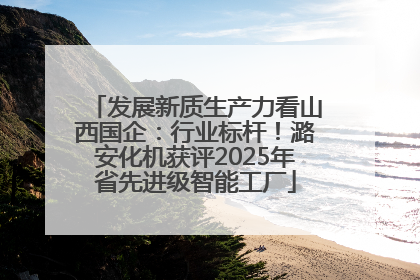发展新质生产力看山西国企：行业标杆！潞安化机获评2025年省先进级智能工厂