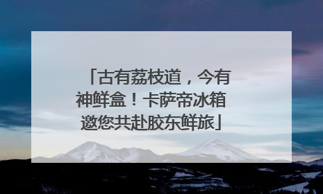 古有荔枝道，今有神鲜盒！卡萨帝冰箱邀您共赴胶东鲜旅