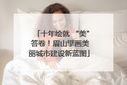 十年绘就 “美” 答卷！眉山擘画美丽城市建设新蓝图