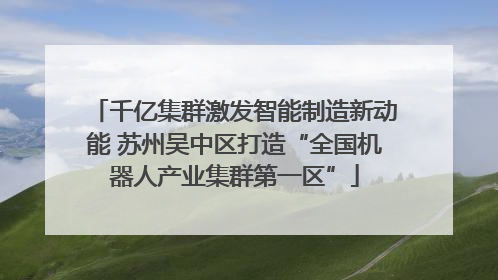 千亿集群激发智能制造新动能 苏州吴中区打造“全国机器人产业集群第一区”