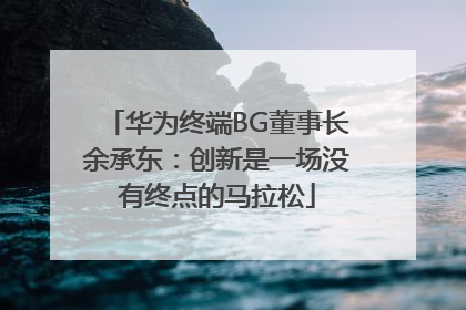 华为终端BG董事长余承东：创新是一场没有终点的马拉松