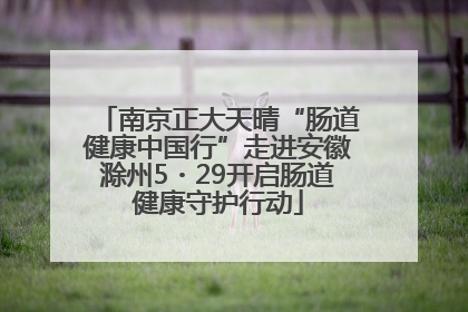 南京正大天晴“肠道健康中国行”走进安徽滁州5・29开启肠道健康守护行动
