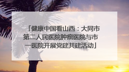 健康中国看山西：大同市第二人民医院肿瘤医院与市一医院开展党建共建活动