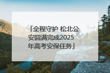 全程守护 松北公安圆满完成2025年高考安保任务