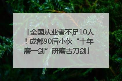 全国从业者不足10人！成都90后小伙“十年磨一剑”研磨古刀剑