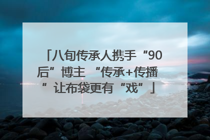 八旬传承人携手“90后”博主 “传承+传播”让布袋更有“戏”